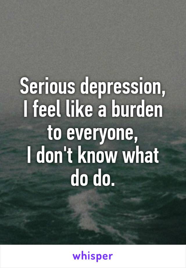 Serious depression,
I feel like a burden to everyone,
I don't know what do do.