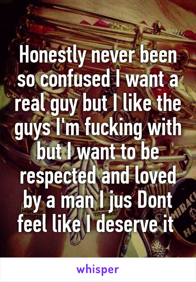 Honestly never been so confused I want a real guy but I like the guys I'm fucking with but I want to be respected and loved by a man I jus Dont feel like I deserve it 