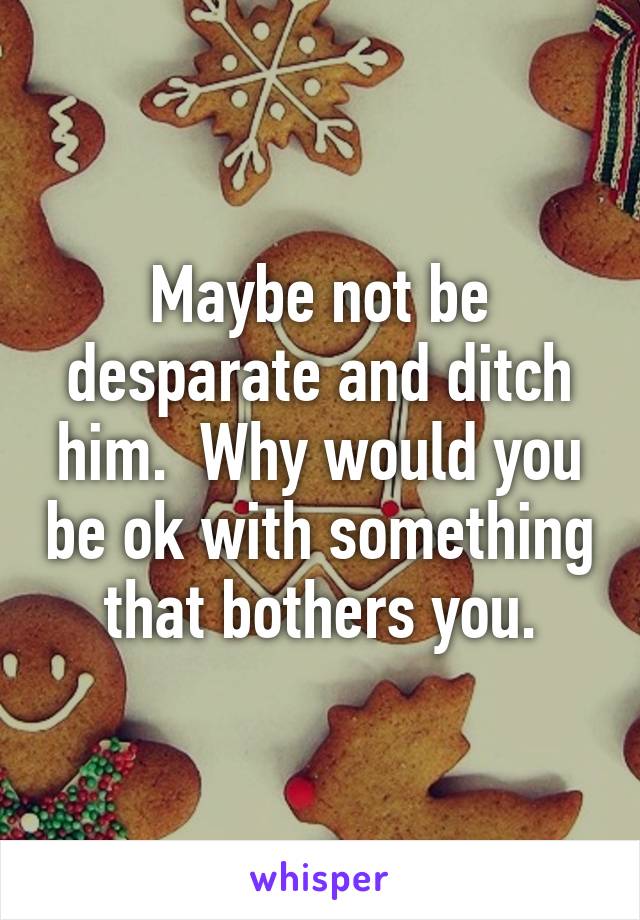 Maybe not be desparate and ditch him.  Why would you be ok with something that bothers you.