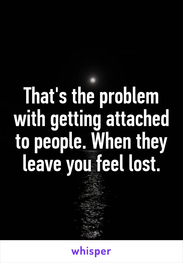 That's the problem with getting attached to people. When they leave you feel lost.