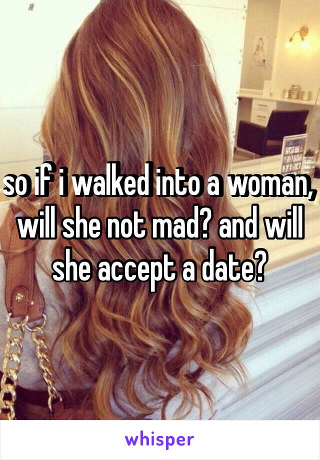 so if i walked into a woman, will she not mad? and will she accept a date?