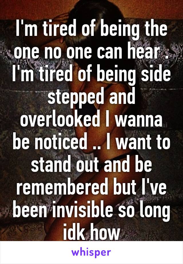 I'm tired of being the one no one can hear . I'm tired of being side stepped and overlooked I wanna be noticed .. I want to stand out and be remembered but I've been invisible so long idk how