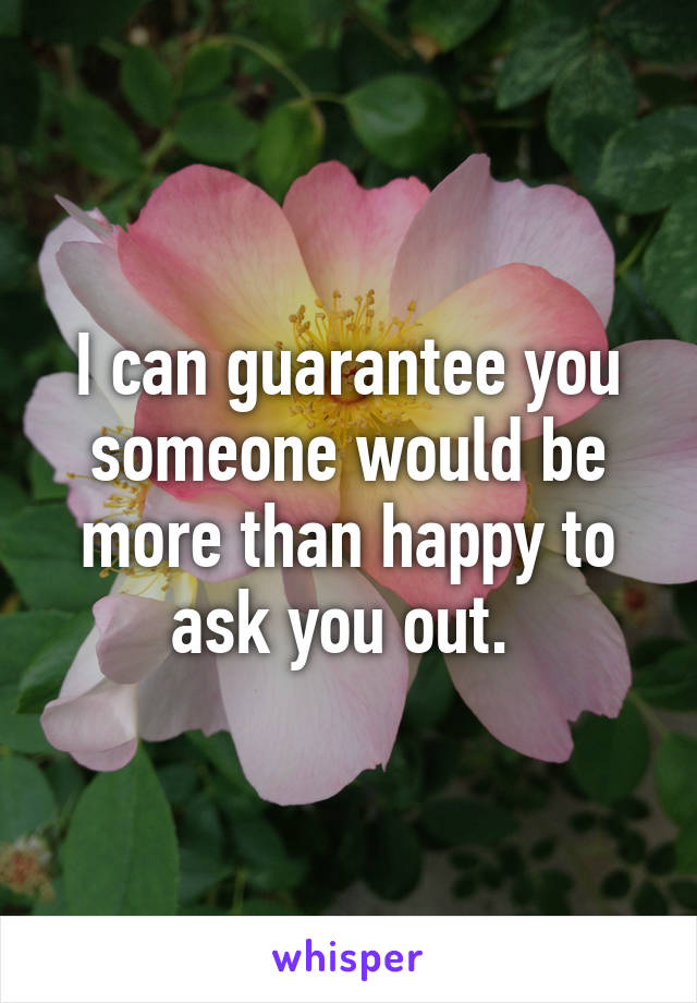 I can guarantee you someone would be more than happy to ask you out. 