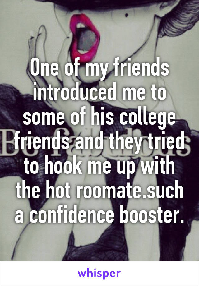 One of my friends introduced me to some of his college friends and they tried to hook me up with the hot roomate.such a confidence booster.