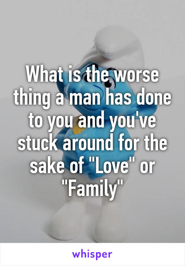 What is the worse thing a man has done to you and you've stuck around for the sake of "Love" or "Family"