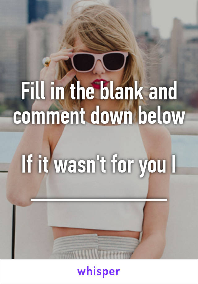 Fill in the blank and comment down below

If it wasn't for you I ___________