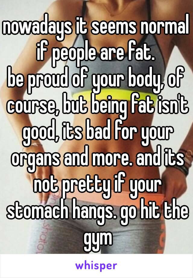 nowadays it seems normal if people are fat. 
be proud of your body, of course, but being fat isn't good, its bad for your organs and more. and its not pretty if your stomach hangs. go hit the gym