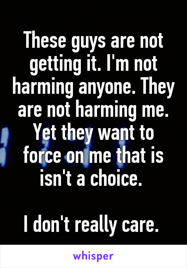 These guys are not getting it. I'm not harming anyone. They are not harming me. Yet they want to force on me that is isn't a choice. 

I don't really care. 