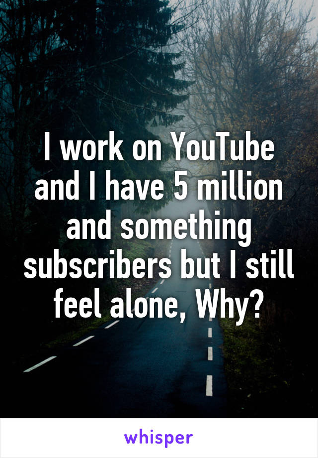 I work on YouTube and I have 5 million and something subscribers but I still feel alone, Why?