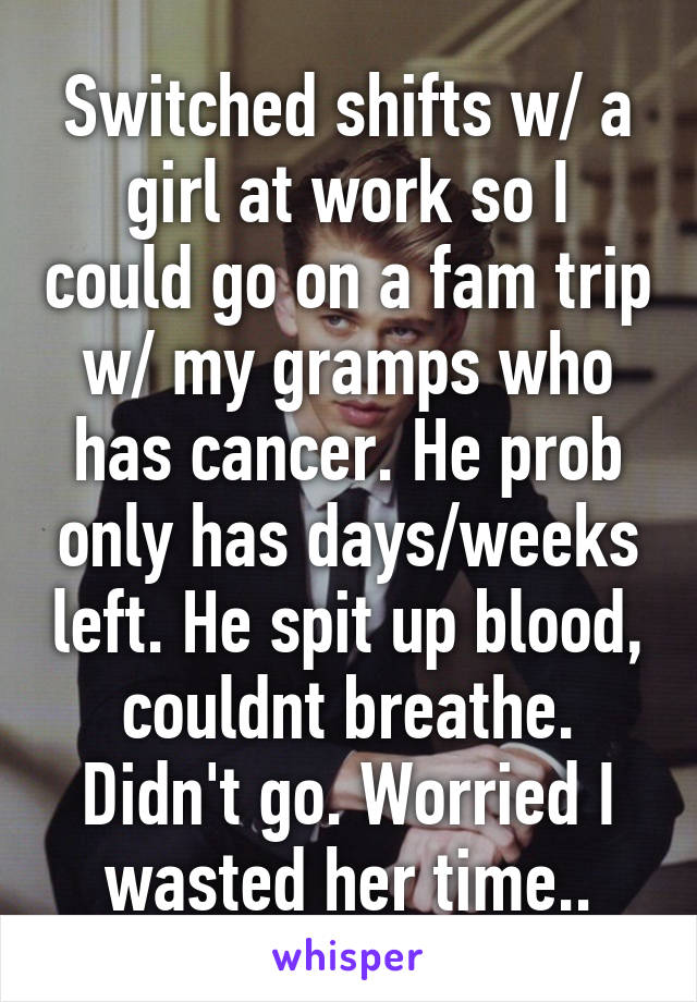 Switched shifts w/ a girl at work so I could go on a fam trip w/ my gramps who has cancer. He prob only has days/weeks left. He spit up blood, couldnt breathe. Didn't go. Worried I wasted her time..