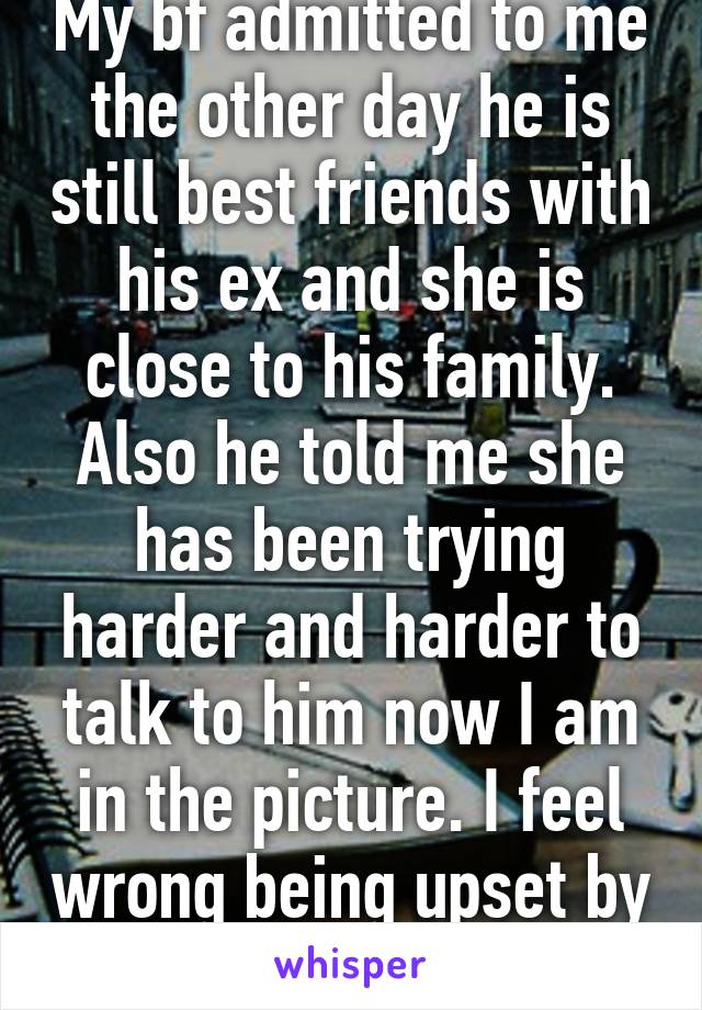 My bf admitted to me the other day he is still best friends with his ex and she is close to his family. Also he told me she has been trying harder and harder to talk to him now I am in the picture. I feel wrong being upset by this 