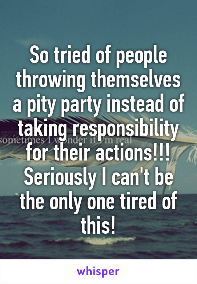 So tried of people throwing themselves a pity party instead of taking responsibility for their actions!!! Seriously I can't be the only one tired of this!