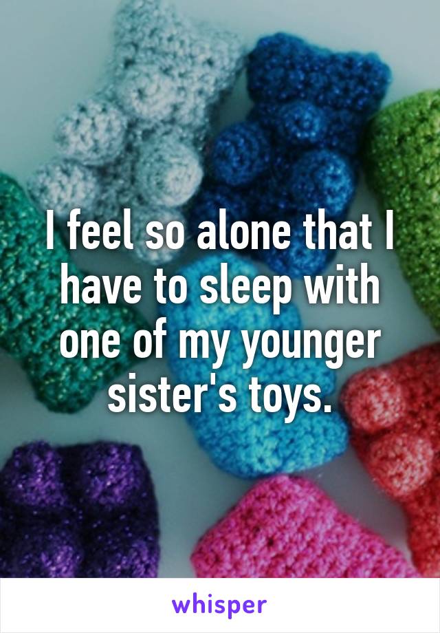 I feel so alone that I have to sleep with one of my younger sister's toys.