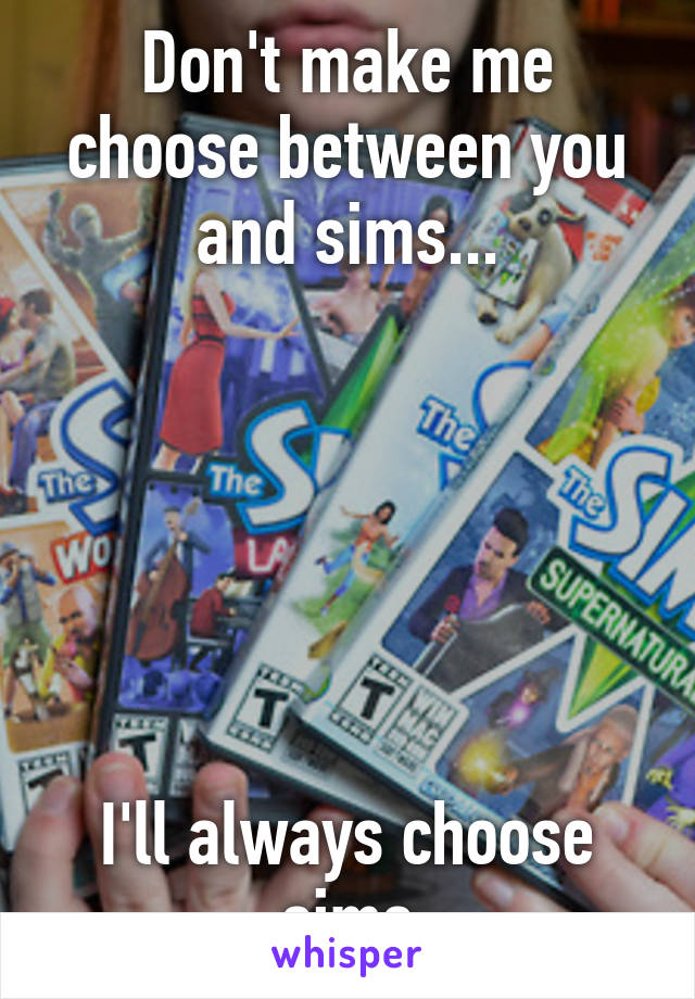 Don't make me choose between you and sims...






I'll always choose sims