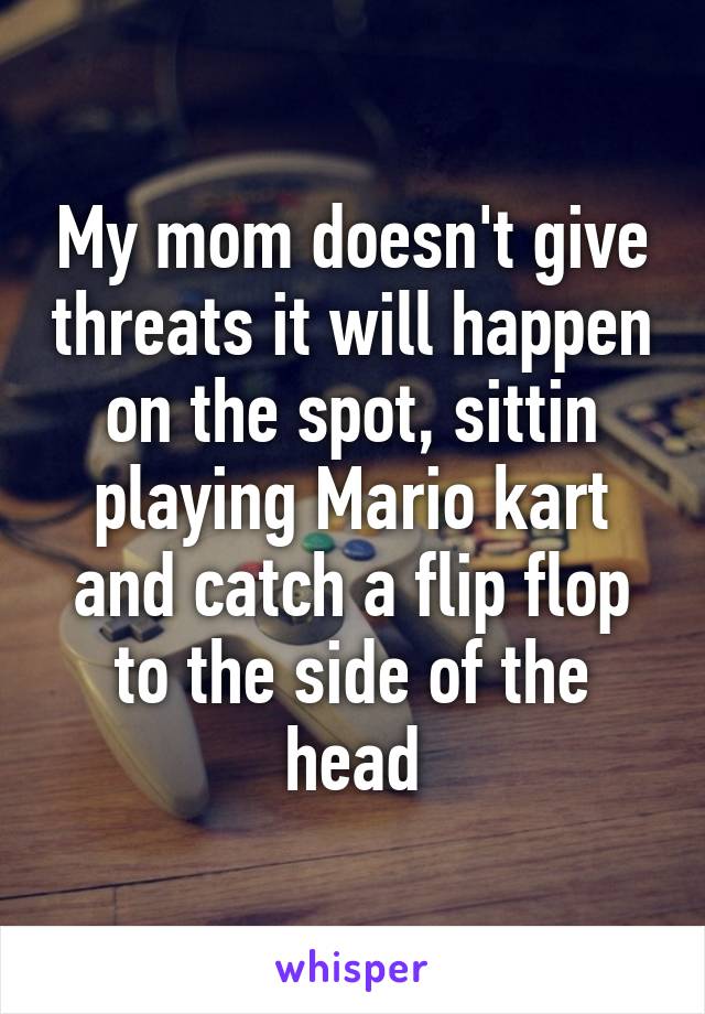 My mom doesn't give threats it will happen on the spot, sittin playing Mario kart and catch a flip flop to the side of the head