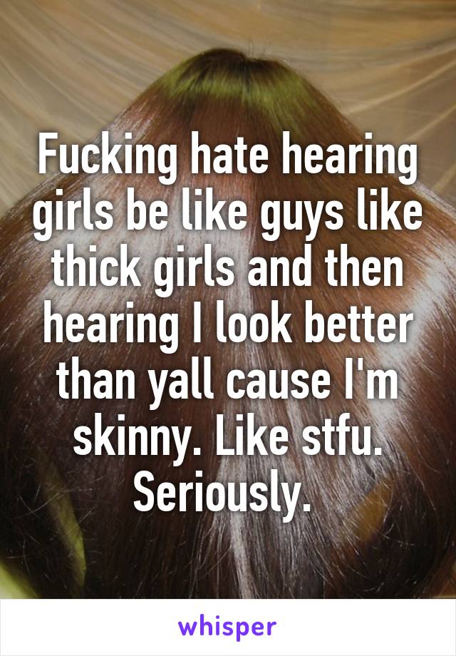 Fucking hate hearing girls be like guys like thick girls and then hearing I look better than yall cause I'm skinny. Like stfu. Seriously. 