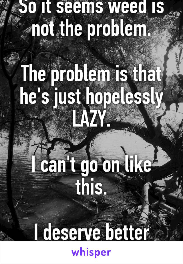 So it seems weed is not the problem.

The problem is that he's just hopelessly LAZY.

I can't go on like this.

I deserve better than this.