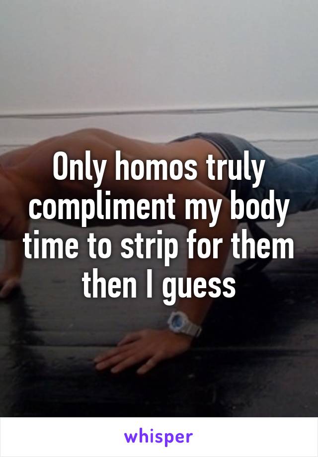 Only homos truly compliment my body time to strip for them then I guess