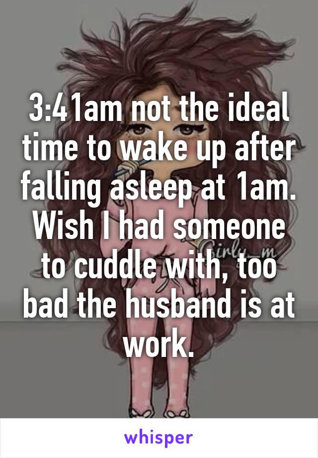 3:41am not the ideal time to wake up after falling asleep at 1am. Wish I had someone to cuddle with, too bad the husband is at work.