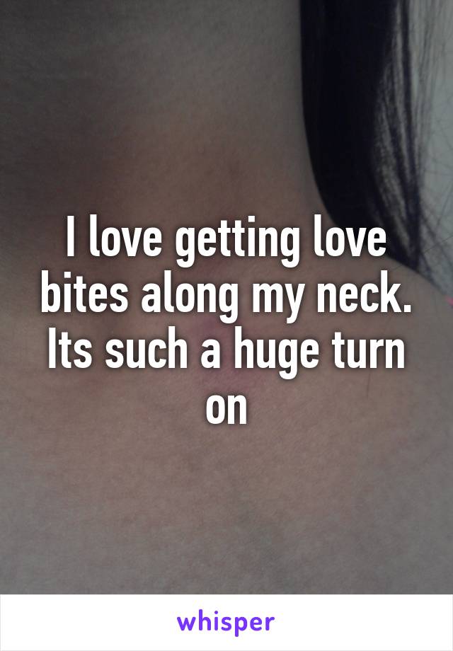 I love getting love bites along my neck. Its such a huge turn on