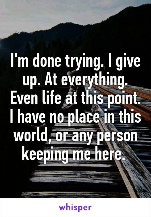 I'm done trying. I give up. At everything. Even life at this point. I have no place in this world, or any person keeping me here. 