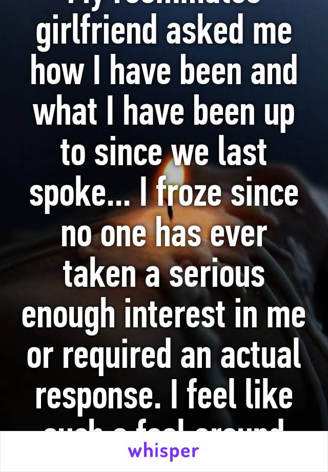 My roommates girlfriend asked me how I have been and what I have been up to since we last spoke... I froze since no one has ever taken a serious enough interest in me or required an actual response. I feel like such a fool around them.