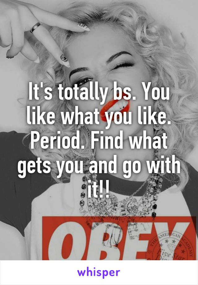 It's totally bs. You like what you like. Period. Find what gets you and go with it!!