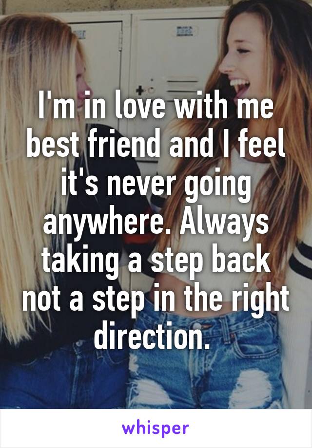 I'm in love with me best friend and I feel it's never going anywhere. Always taking a step back not a step in the right direction. 