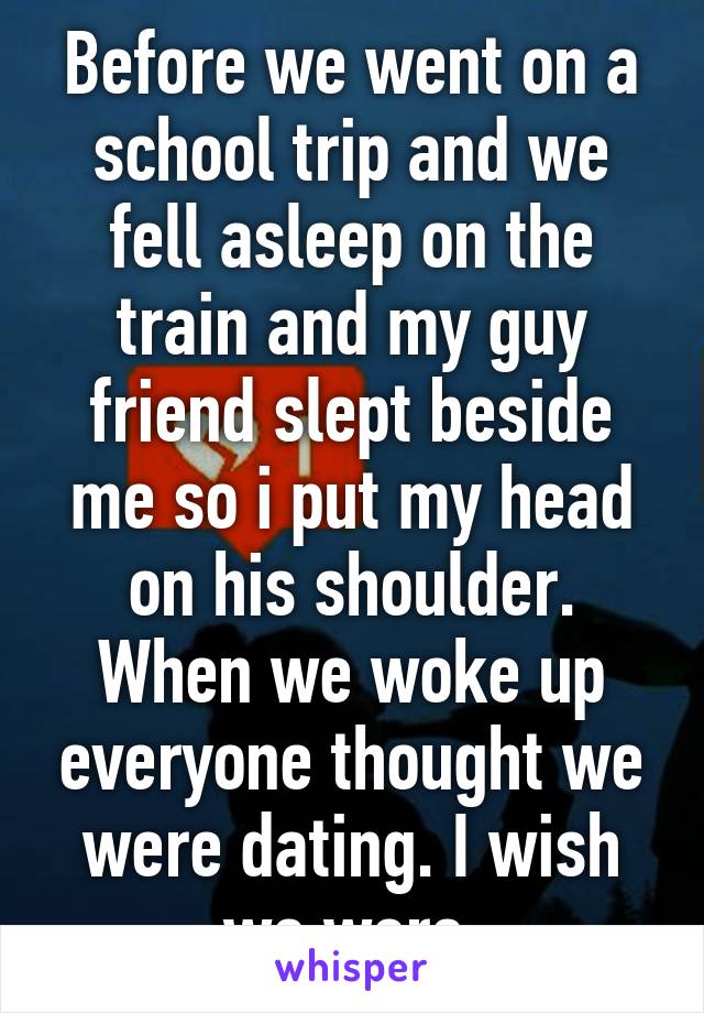 Before we went on a school trip and we fell asleep on the train and my guy friend slept beside me so i put my head on his shoulder. When we woke up everyone thought we were dating. I wish we were 