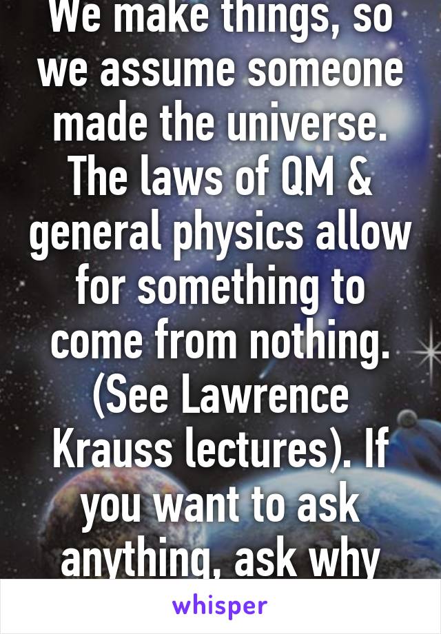 We make things, so we assume someone made the universe. The laws of QM & general physics allow for something to come from nothing. (See Lawrence Krauss lectures). If you want to ask anything, ask why are there these laws?