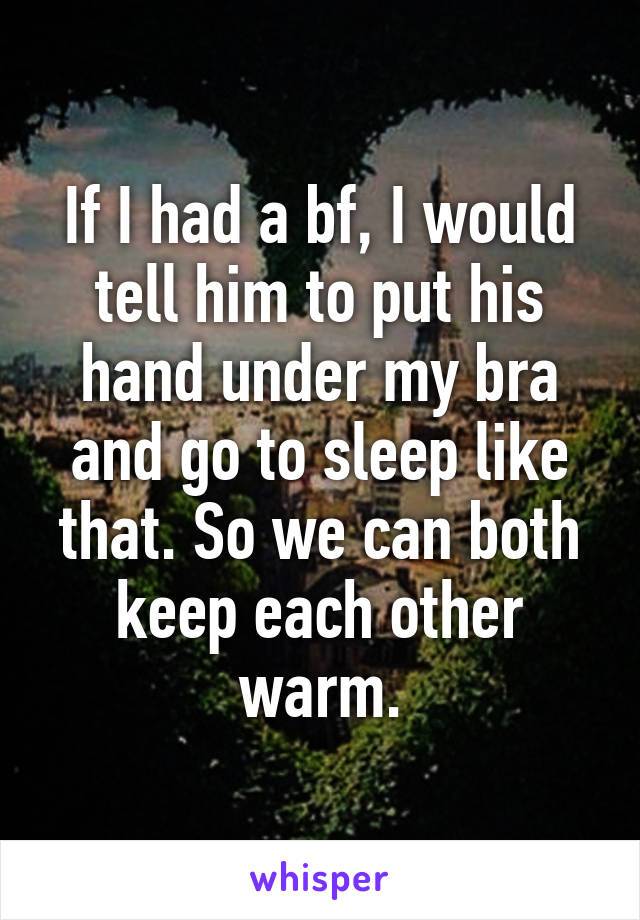 If I had a bf, I would tell him to put his hand under my bra and go to sleep like that. So we can both keep each other warm.