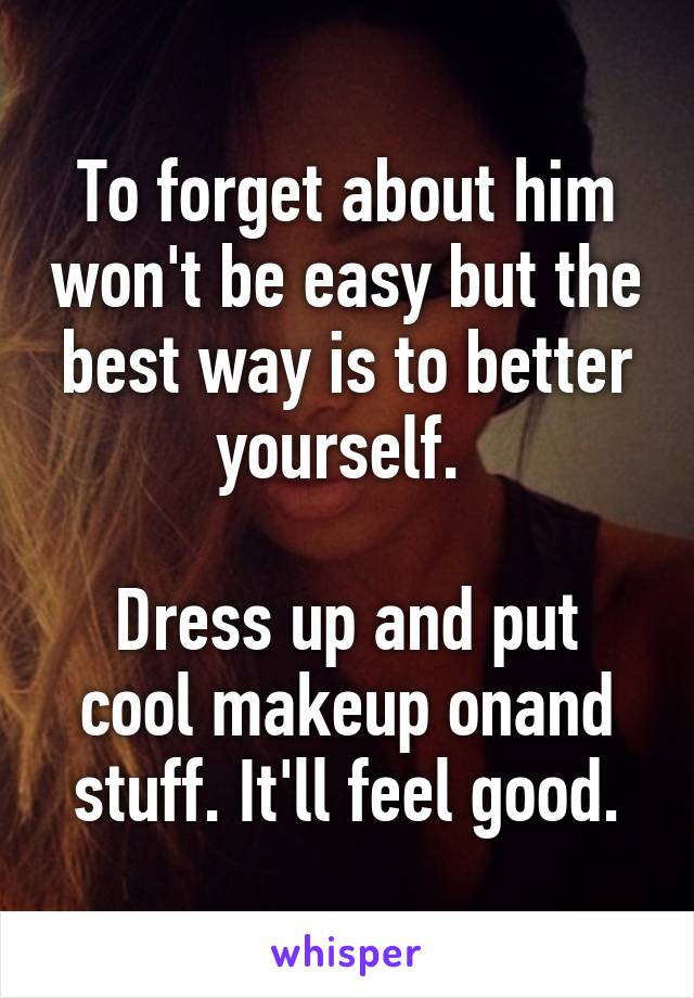 To forget about him won't be easy but the best way is to better yourself. 

Dress up and put cool makeup onand stuff. It'll feel good.