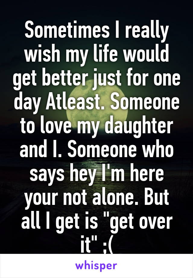 Sometimes I really wish my life would get better just for one day Atleast. Someone to love my daughter and I. Someone who says hey I'm here your not alone. But all I get is "get over it" ;(