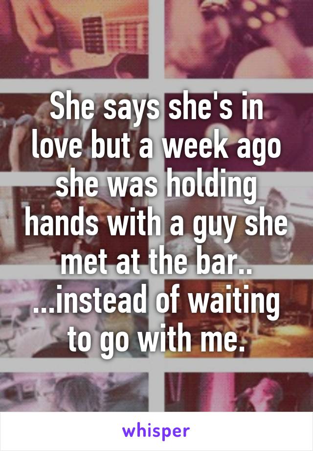 She says she's in love but a week ago she was holding hands with a guy she met at the bar.. ...instead of waiting to go with me.