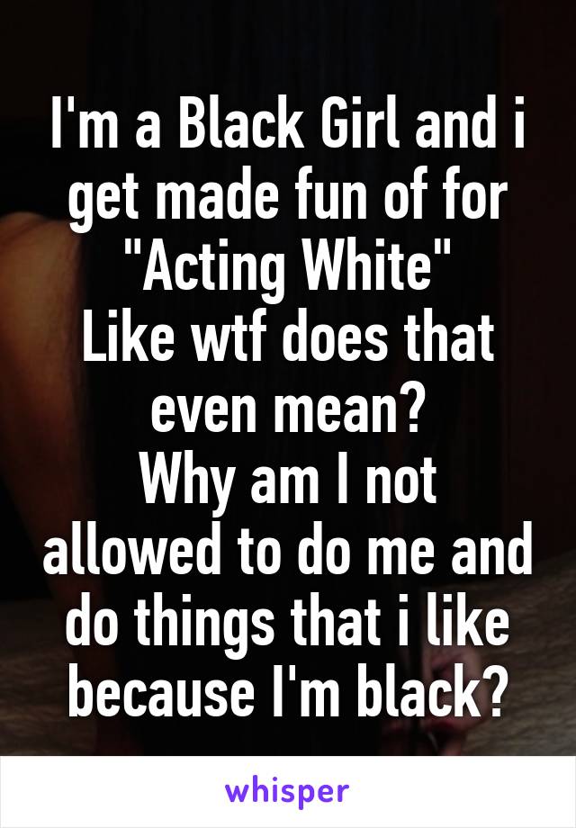 I'm a Black Girl and i get made fun of for
"Acting White"
Like wtf does that even mean?
Why am I not allowed to do me and do things that i like because I'm black?