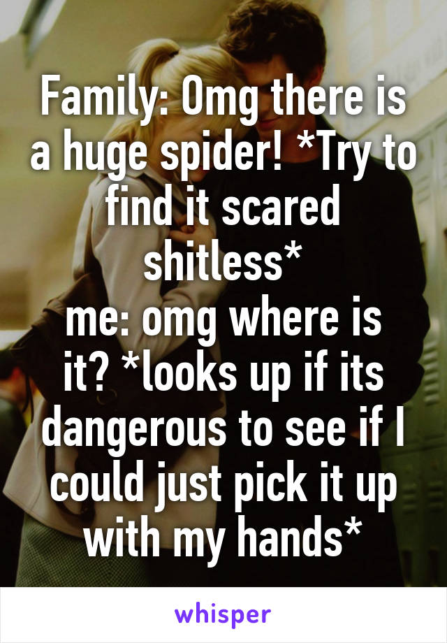 Family: Omg there is a huge spider! *Try to find it scared shitless*
me: omg where is it? *looks up if its dangerous to see if I could just pick it up with my hands*