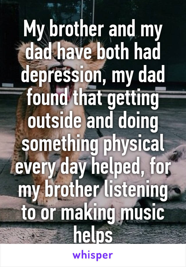 My brother and my dad have both had depression, my dad found that getting outside and doing something physical every day helped, for my brother listening to or making music helps