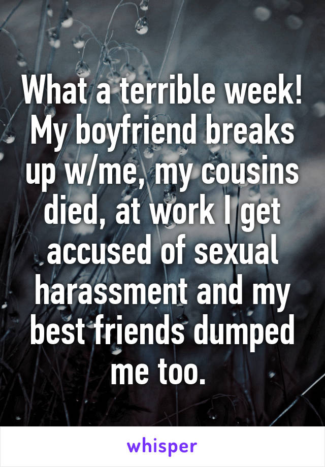 What a terrible week!
My boyfriend breaks up w/me, my cousins died, at work I get accused of sexual harassment and my best friends dumped me too. 