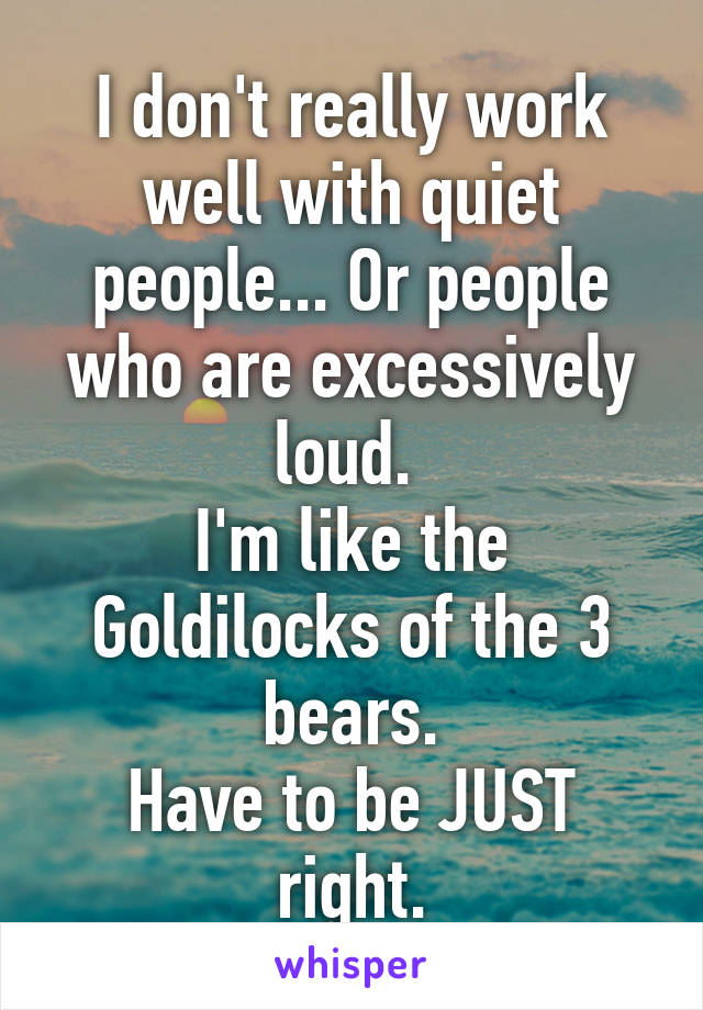 I don't really work well with quiet people... Or people who are excessively loud. 
I'm like the Goldilocks of the 3 bears.
Have to be JUST right.