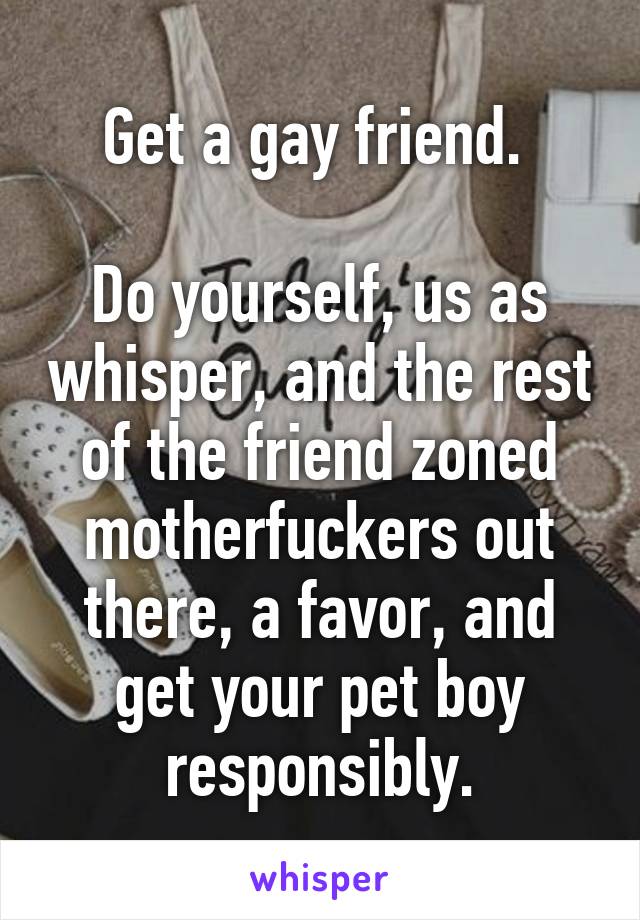 Get a gay friend. 

Do yourself, us as whisper, and the rest of the friend zoned motherfuckers out there, a favor, and get your pet boy responsibly.