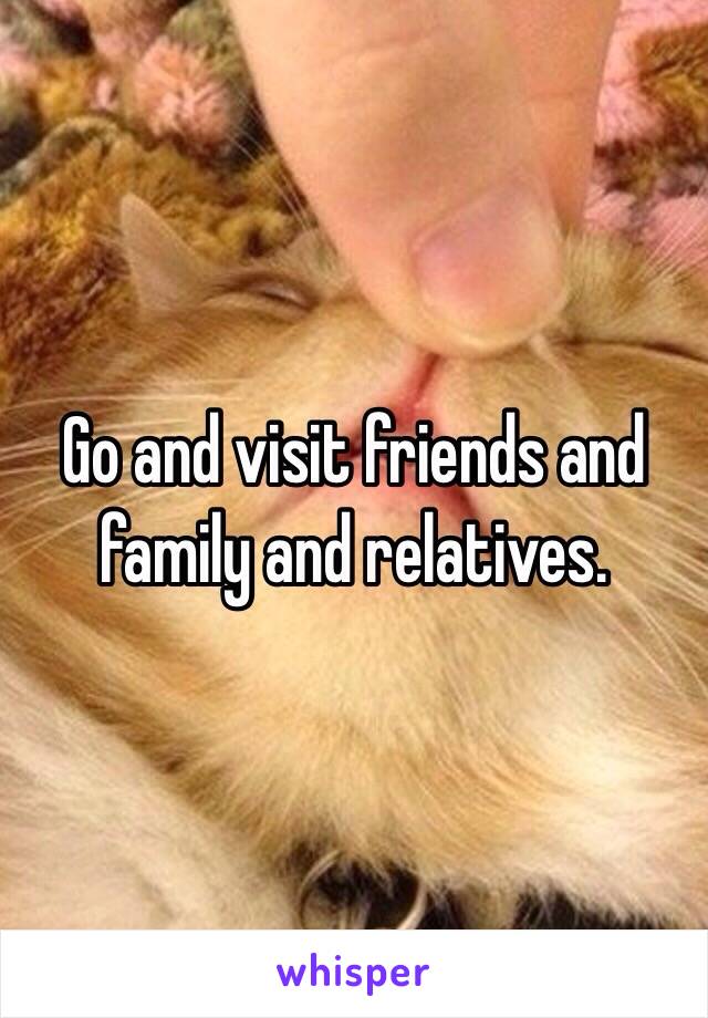 Go and visit friends and family and relatives.