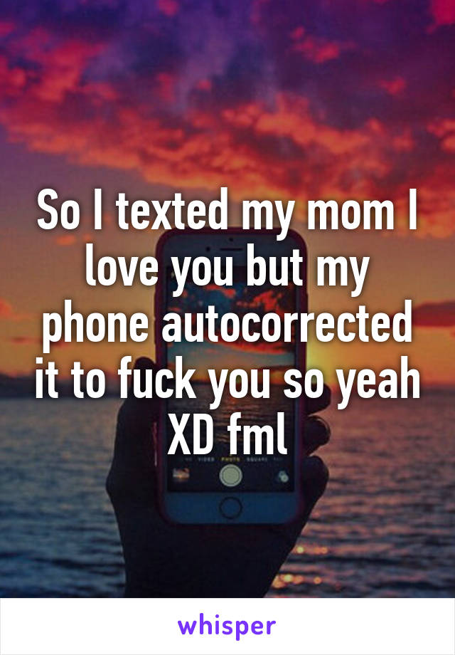 So I texted my mom I love you but my phone autocorrected it to fuck you so yeah XD fml