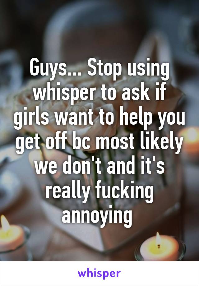 Guys... Stop using whisper to ask if girls want to help you get off bc most likely we don't and it's really fucking annoying 