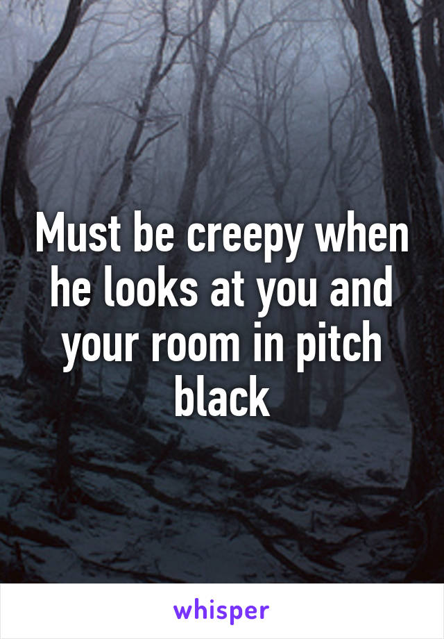 Must be creepy when he looks at you and your room in pitch black