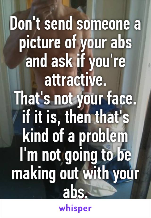 Don't send someone a picture of your abs and ask if you're attractive.
That's not your face.
if it is, then that's kind of a problem
I'm not going to be making out with your abs.