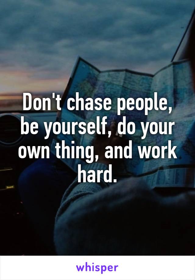 Don't chase people, be yourself, do your own thing, and work hard.