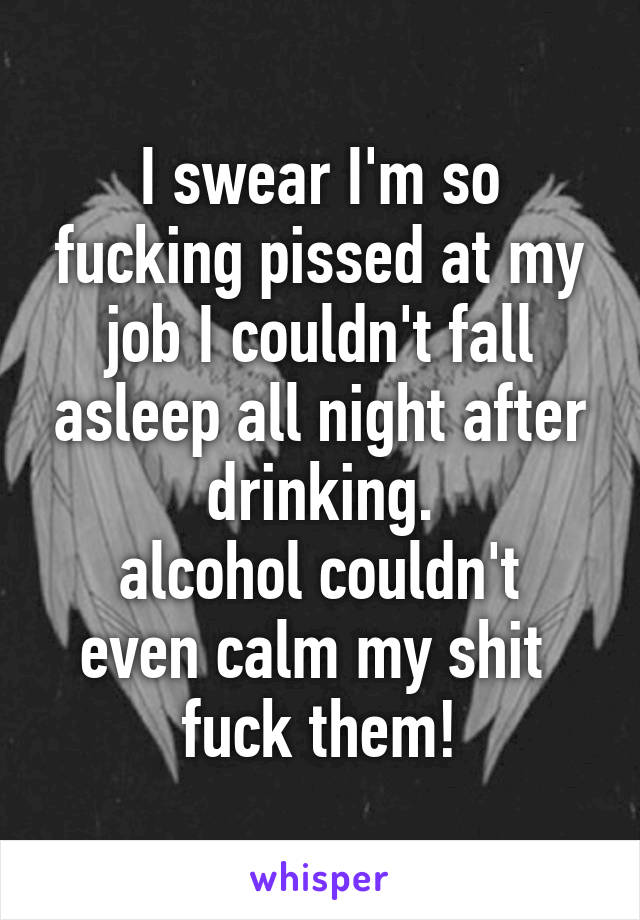 I swear I'm so fucking pissed at my job I couldn't fall asleep all night after drinking.
alcohol couldn't even calm my shit 
fuck them!