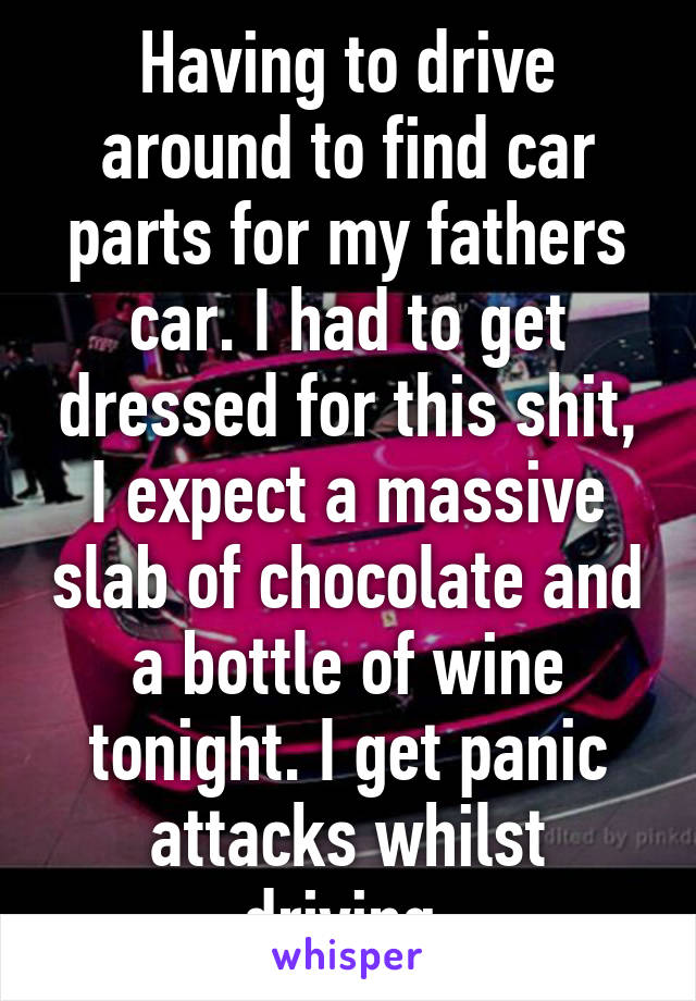 Having to drive around to find car parts for my fathers car. I had to get dressed for this shit, I expect a massive slab of chocolate and a bottle of wine tonight. I get panic attacks whilst driving.