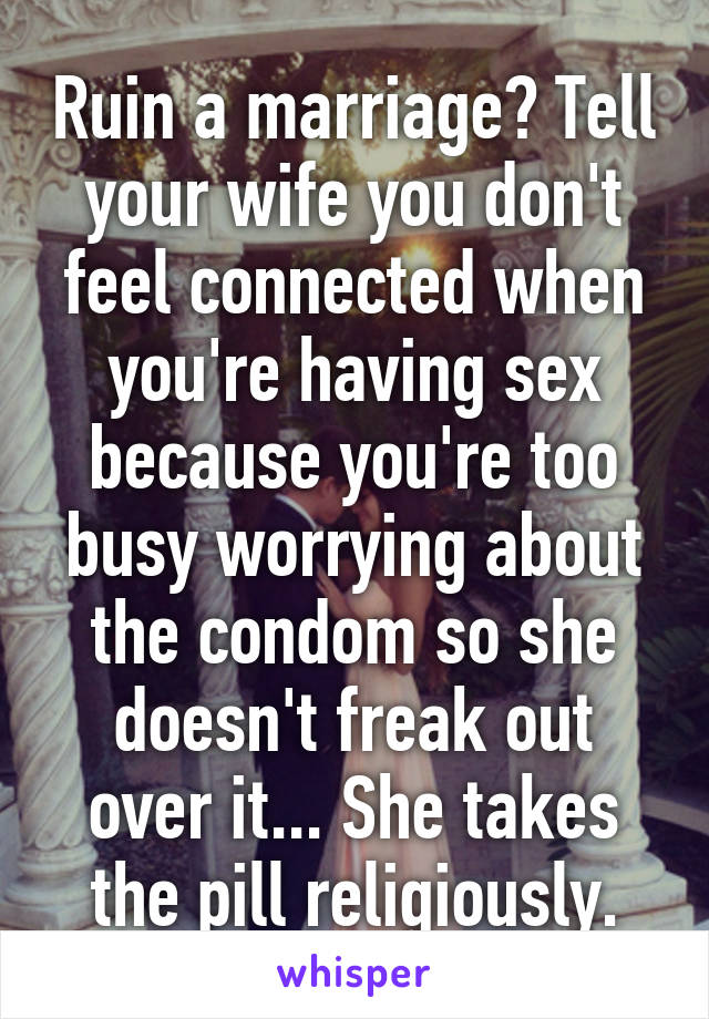 Ruin a marriage? Tell your wife you don't feel connected when you're having sex because you're too busy worrying about the condom so she doesn't freak out over it... She takes the pill religiously.