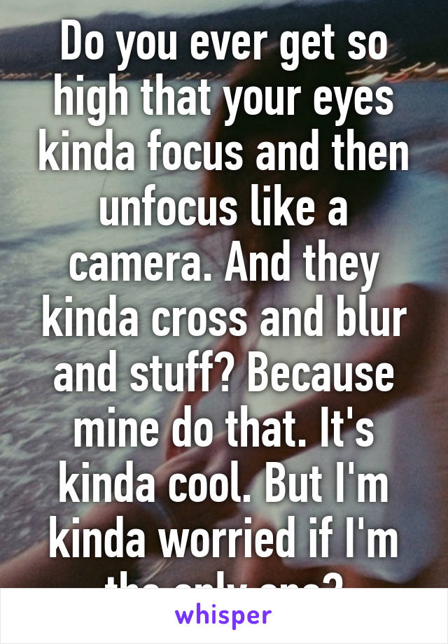 Do you ever get so high that your eyes kinda focus and then unfocus like a camera. And they kinda cross and blur and stuff? Because mine do that. It's kinda cool. But I'm kinda worried if I'm the only one?